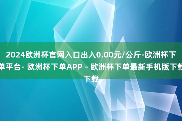2024欧洲杯官网入口出入0.00元/公斤-欧洲杯下单平台- 欧洲杯下单APP - 欧洲杯下单最新手机版下载