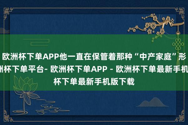 欧洲杯下单APP他一直在保管着那种“中产家庭”形象-欧洲杯下单平台- 欧洲杯下单APP - 欧洲杯下单最新手机版下载