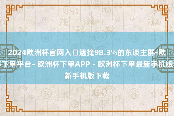 2024欧洲杯官网入口遮掩98.3%的东谈主群-欧洲杯下单平台- 欧洲杯下单APP - 欧洲杯下单最新手机版下载