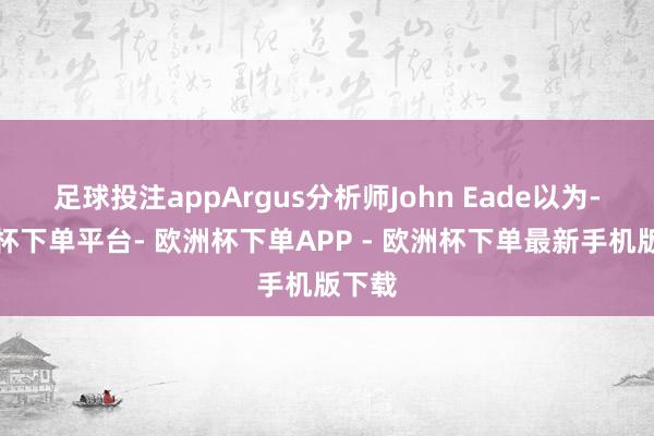 足球投注appArgus分析师John Eade以为-欧洲杯下单平台- 欧洲杯下单APP - 欧洲杯下单最新手机版下载