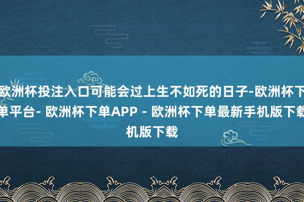 欧洲杯投注入口可能会过上生不如死的日子-欧洲杯下单平台- 欧洲杯下单APP - 欧洲杯下单最新手机版下载