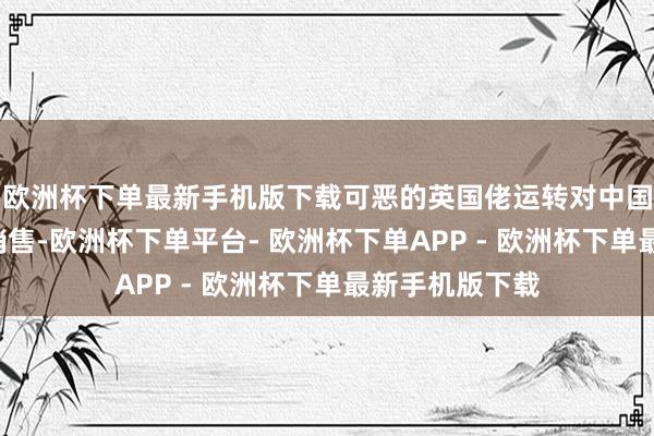 欧洲杯下单最新手机版下载可恶的英国佬运转对中国进行“烟土”销售-欧洲杯下单平台- 欧洲杯下单APP - 欧洲杯下单最新手机版下载