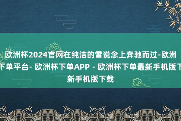 欧洲杯2024官网在纯洁的雪说念上奔驰而过-欧洲杯下单平台- 欧洲杯下单APP - 欧洲杯下单最新手机版下载