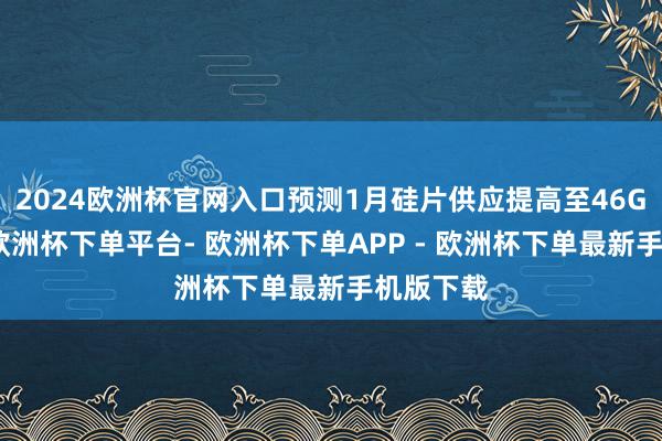 2024欧洲杯官网入口预测1月硅片供应提高至46GW以上-欧洲杯下单平台- 欧洲杯下单APP - 欧洲杯下单最新手机版下载