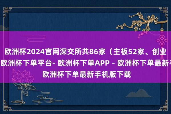 欧洲杯2024官网深交所共86家（主板52家、创业板34家）-欧洲杯下单平台- 欧洲杯下单APP - 欧洲杯下单最新手机版下载