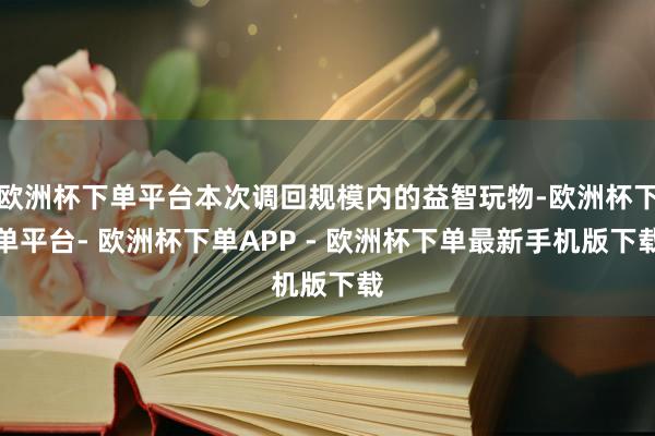 欧洲杯下单平台本次调回规模内的益智玩物-欧洲杯下单平台- 欧洲杯下单APP - 欧洲杯下单最新手机版下载