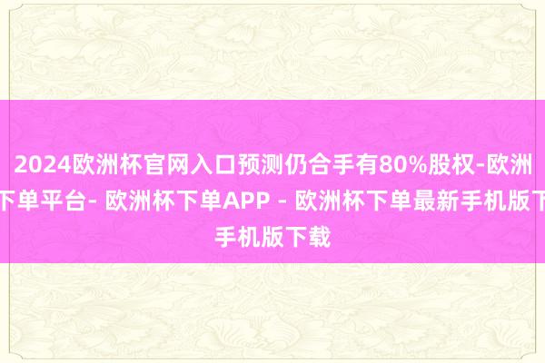 2024欧洲杯官网入口预测仍合手有80%股权-欧洲杯下单平台- 欧洲杯下单APP - 欧洲杯下单最新手机版下载