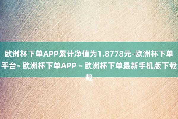 欧洲杯下单APP累计净值为1.8778元-欧洲杯下单平台- 欧洲杯下单APP - 欧洲杯下单最新手机版下载