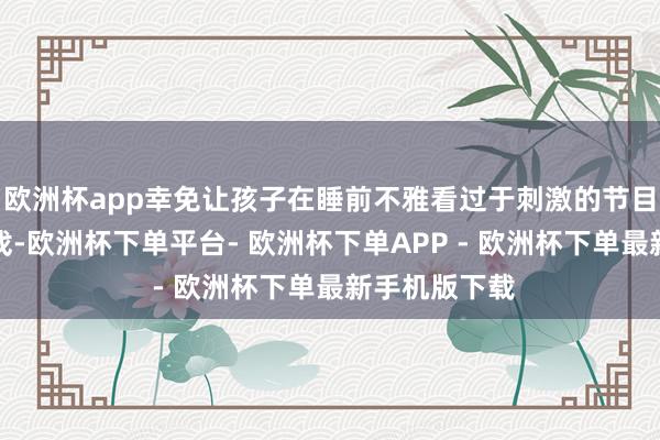 欧洲杯app幸免让孩子在睡前不雅看过于刺激的节目或玩电子游戏-欧洲杯下单平台- 欧洲杯下单APP - 欧洲杯下单最新手机版下载