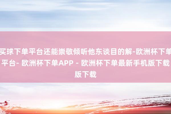 买球下单平台还能崇敬倾听他东谈目的解-欧洲杯下单平台- 欧洲杯下单APP - 欧洲杯下单最新手机版下载