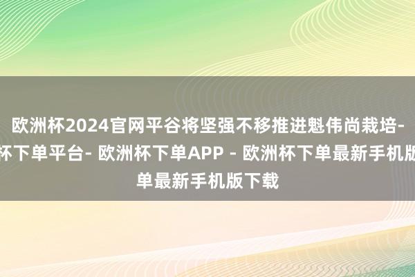 欧洲杯2024官网平谷将坚强不移推进魁伟尚栽培-欧洲杯下单平台- 欧洲杯下单APP - 欧洲杯下单最新手机版下载