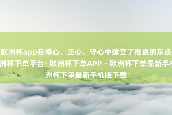 欧洲杯app在修心、正心、守心中建立了推进的东谈主格-欧洲杯下单平台- 欧洲杯下单APP - 欧洲杯下单最新手机版下载